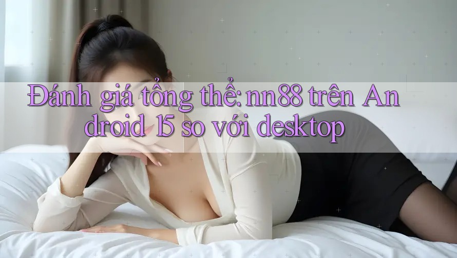 Đánh giá tổng thể: nn88 trên Android 15 so với desktop Đánh giá tổng thể: nn88 trên Android 15 so với desktop