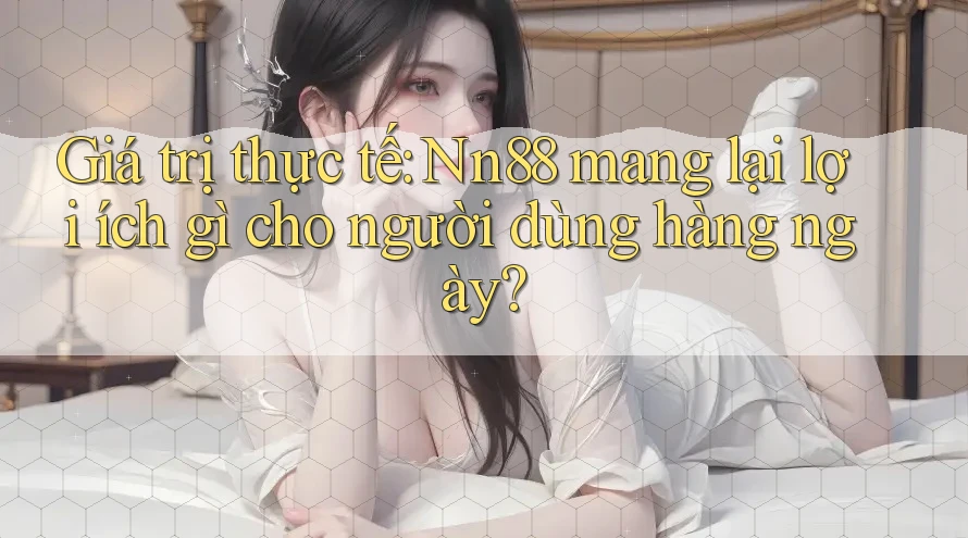 Giá trị thực tế: Nn88 mang lại lợi ích gì cho người dùng hàng ngày?