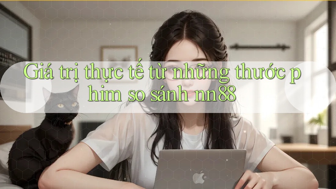 Giá trị thực tế từ những thước phim so sánh nn88 Giá trị thực tế từ những thước phim so sánh nn88