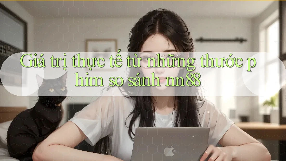 Giá trị thực tế từ những thước phim so sánh nn88 Giá trị thực tế từ những thước phim so sánh nn88