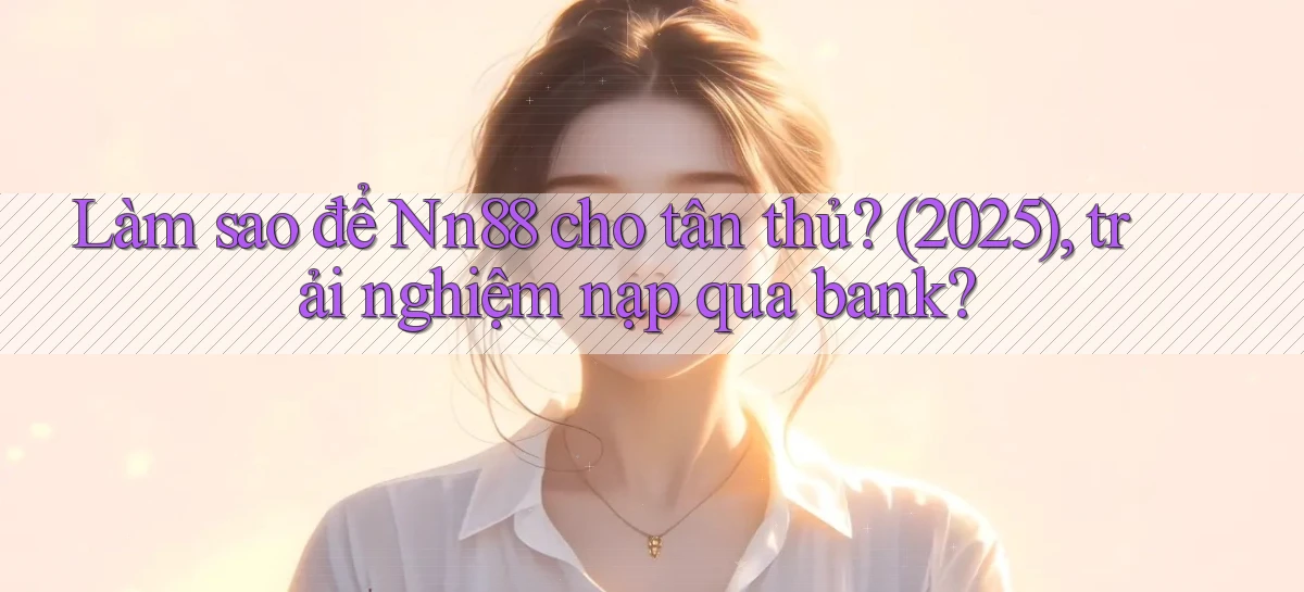 Làm sao để Nn88 cho tân thủ (2025), trải nghiệm nạp qua bank