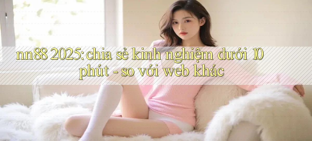 nn88 2025 chia sẻ kinh nghiệm dưới 10 phút   so với web khác