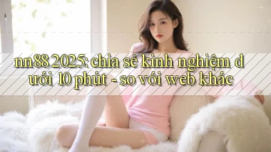 nn88 2025 chia sẻ kinh nghiệm dưới 10 phút   so với web khác