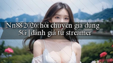 Nn88 2026 hỏi chuyên gia dùng 5G đánh giá từ streamer