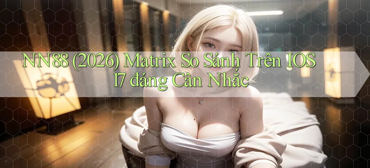 Nn88 (2026) matrix so sánh trên iOS 17 đáng cân nhắc