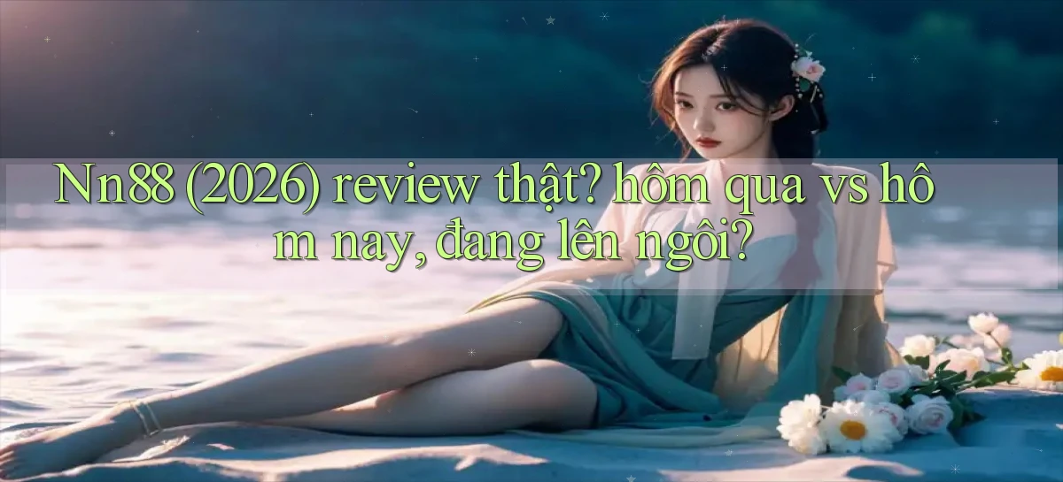 Nn88 (2026) review thật hôm qua vs hôm nay, đang lên ngôi