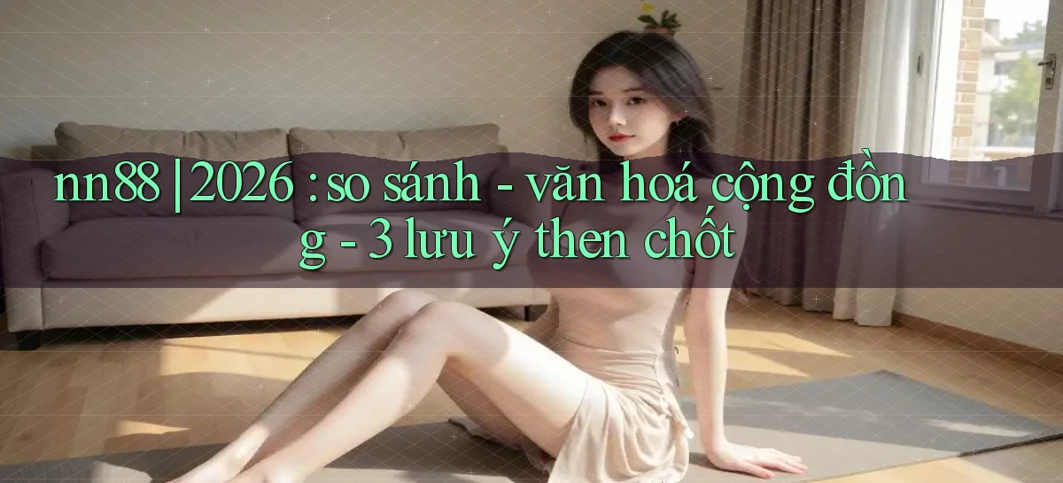 nn88 2026 so sánh   văn hoá cộng đồng   3 lưu ý then chốt