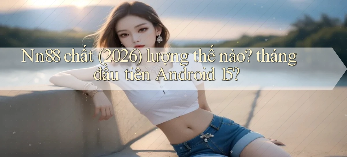 Nn88 chất (2026) lượng thế nào tháng đầu tiên Android 15