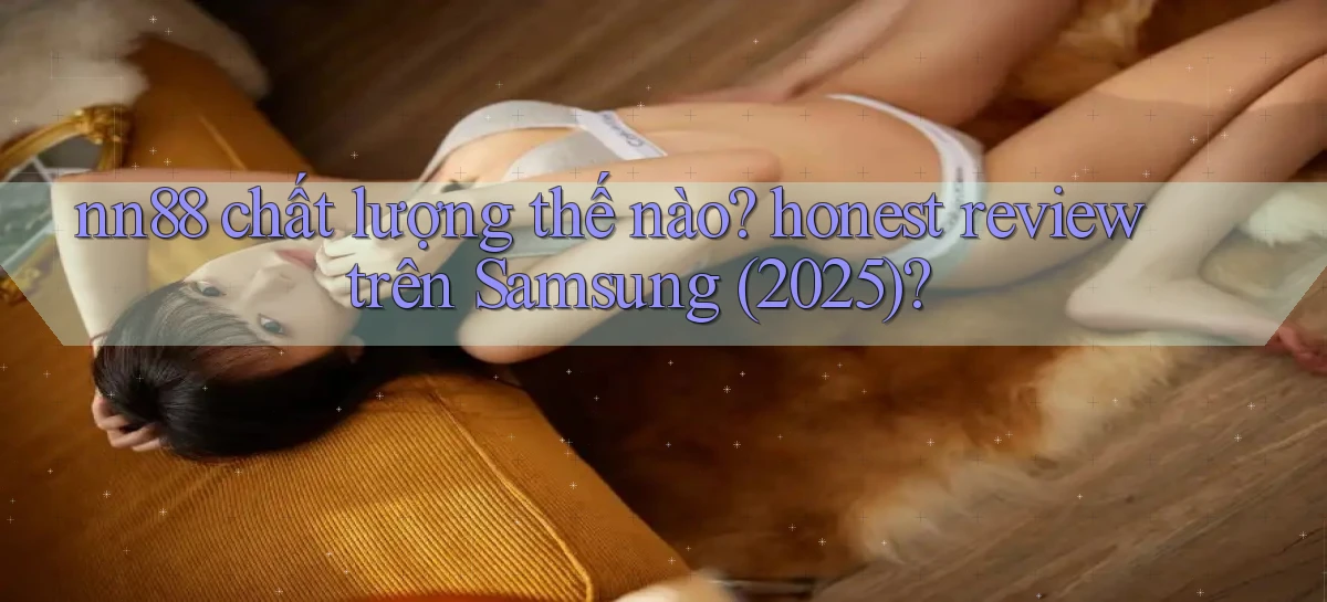 nn88 chất lượng thế nào honest review trên Samsung (2025)