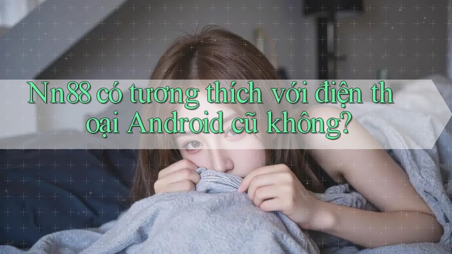 Nn88 có tương thích với điện thoại Android cũ không?