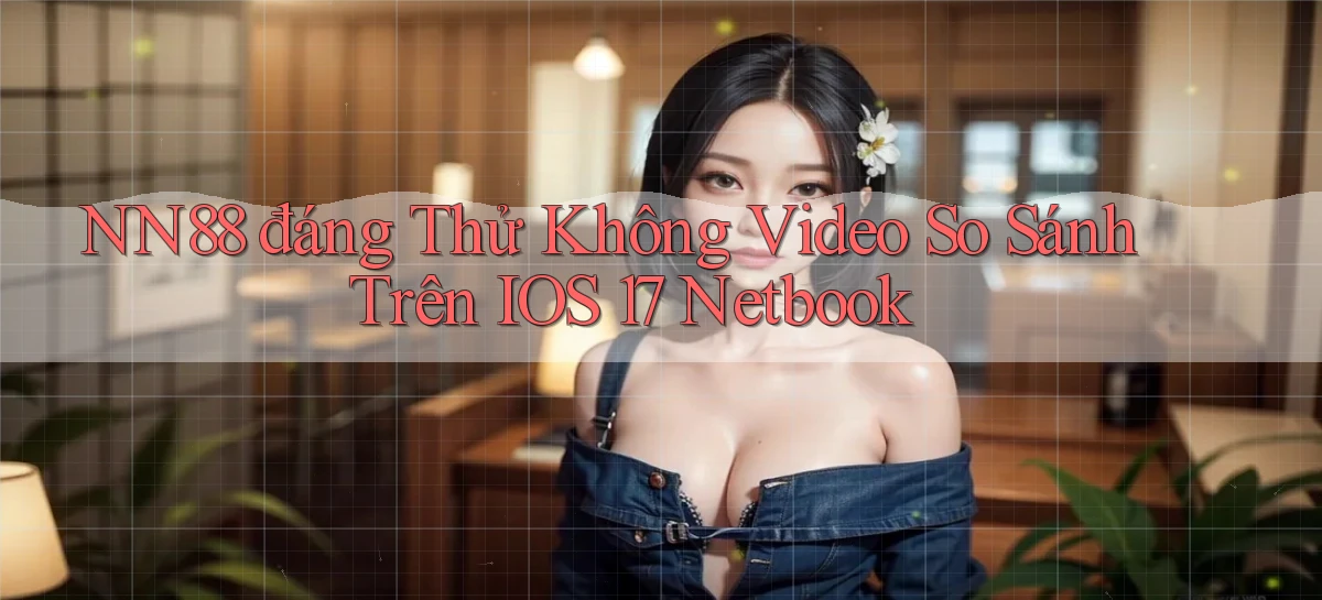 nn88 đáng thử không video so sánh trên iOS 17 netbook
