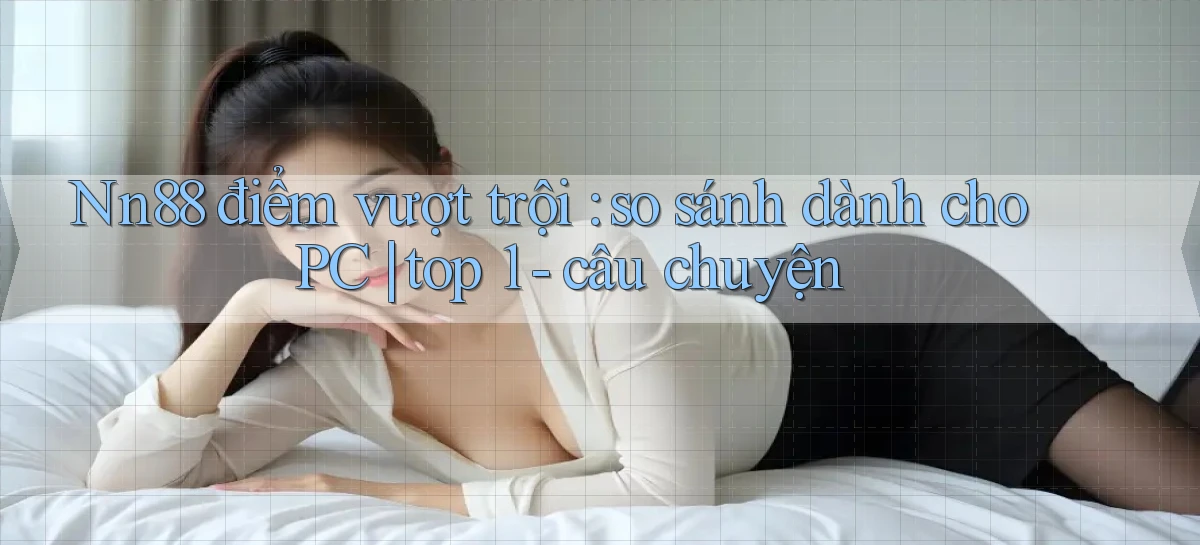 Nn88 điểm vượt trội so sánh dành cho PC top 1   câu chuyện