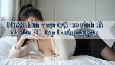 Nn88 điểm vượt trội so sánh dành cho PC top 1   câu chuyện