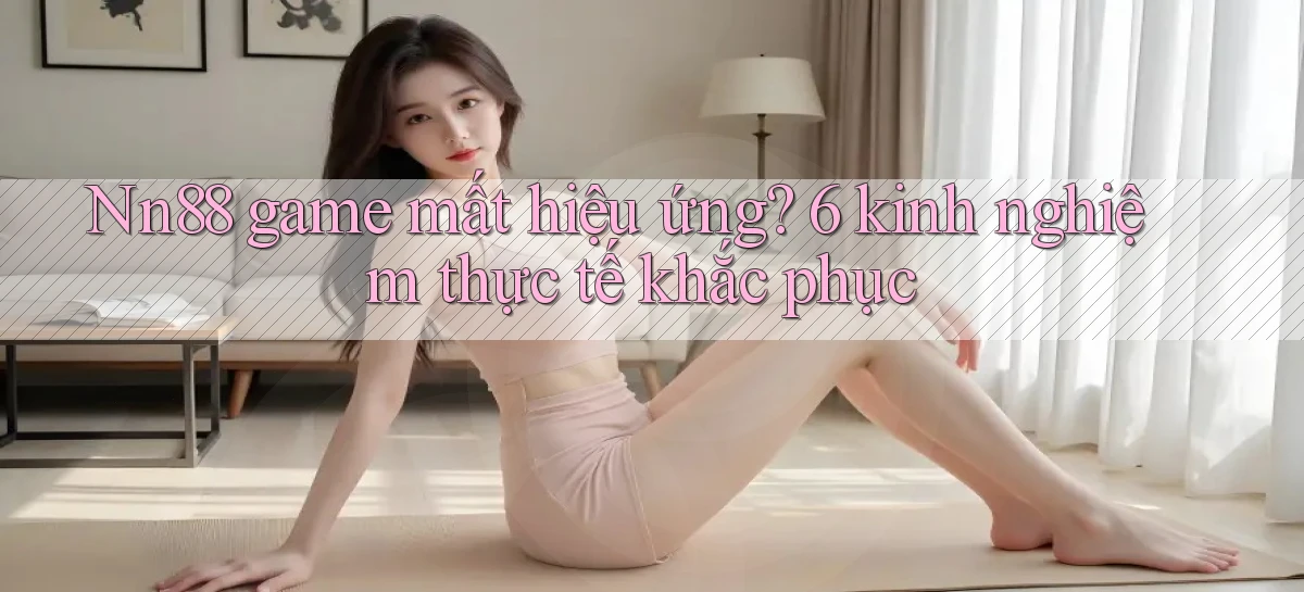 Nn88 game mất hiệu ứng 6 kinh nghiệm thực tế khắc phục