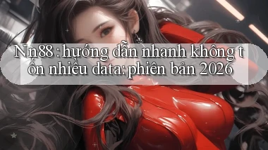 Nn88 hướng dẫn nhanh không tốn nhiều data phiên bản 2026