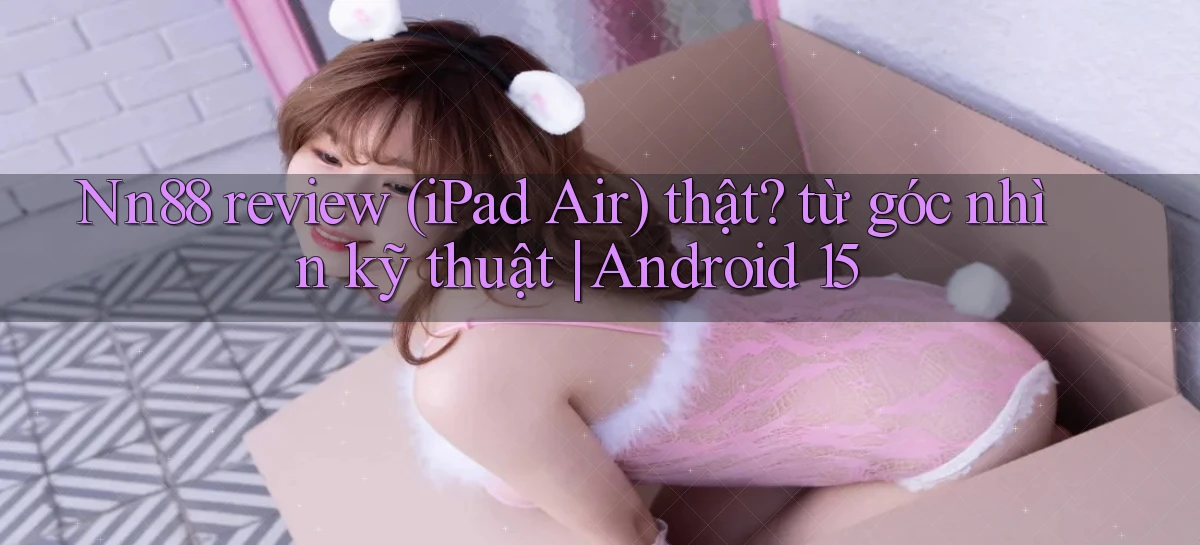 Nn88 review (iPad Air) thật từ góc nhìn kỹ thuật Android 15