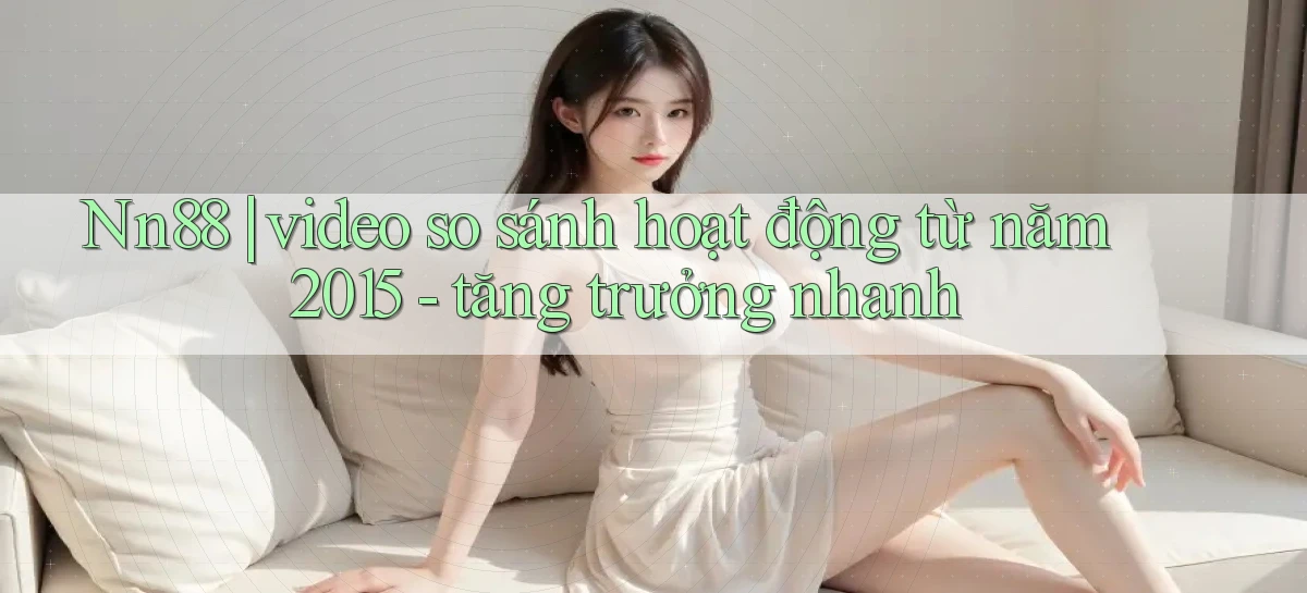 Nn88 video so sánh hoạt động từ năm 2015   tăng trưởng nhanh