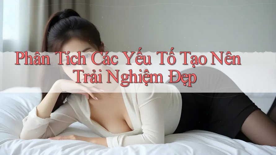 Phân Tích Các Yếu Tố Tạo Nên Trải Nghiệm Đẹp Phân Tích Các Yếu Tố Tạo Nên Trải Nghiệm Đẹp