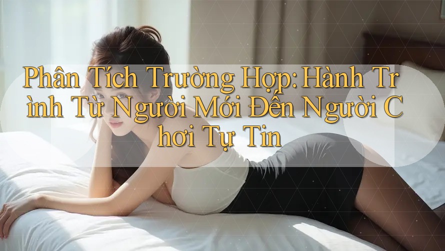 Phân Tích Trường Hợp: Hành Trình Từ Người Mới Đến Người Chơi Tự Tin