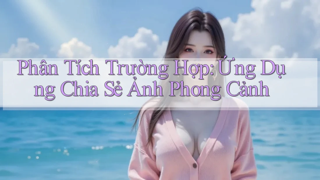 Phân Tích Trường Hợp: Ứng Dụng Chia Sẻ Ảnh Phong Cảnh Phân Tích Trường Hợp: Ứng Dụng Chia Sẻ Ảnh Phong Cảnh