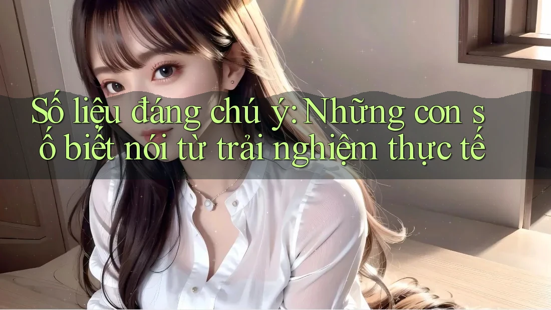 Số liệu đáng chú ý - Những con số biết nói từ trải nghiệm thực tế