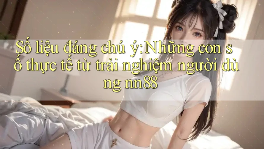 Số liệu đáng chú ý: Những con số thực tế từ trải nghiệm người dùng nn88 Số liệu đáng chú ý: Những con số thực tế từ trải nghiệm người dùng nn88