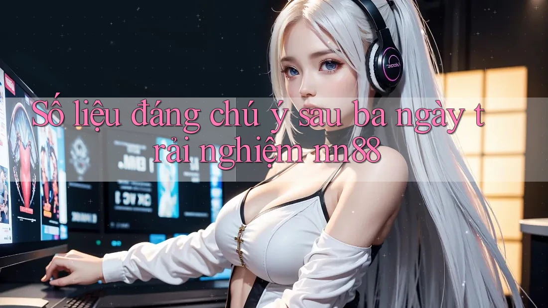 Số liệu đáng chú ý sau ba ngày trải nghiệm nn88