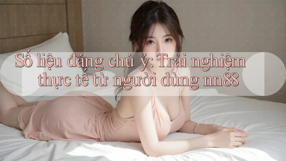 Số liệu đáng chú ý: Trải nghiệm thực tế từ người dùng nn88 Số liệu đáng chú ý: Trải nghiệm thực tế từ người dùng nn88