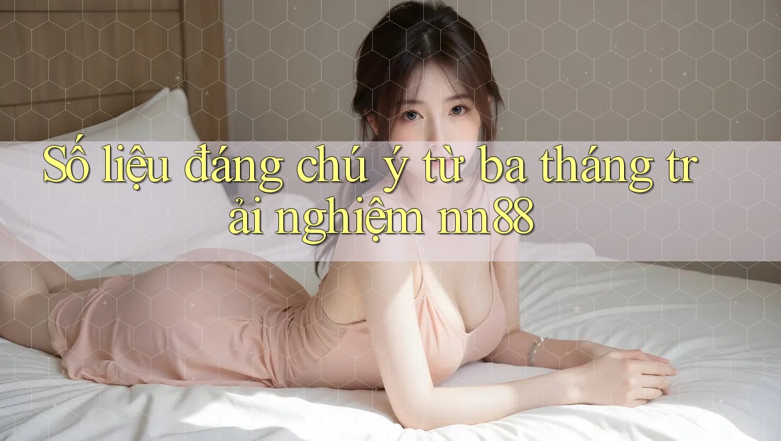 Số liệu đáng chú ý từ ba tháng trải nghiệm nn88 Số liệu đáng chú ý từ ba tháng trải nghiệm nn88