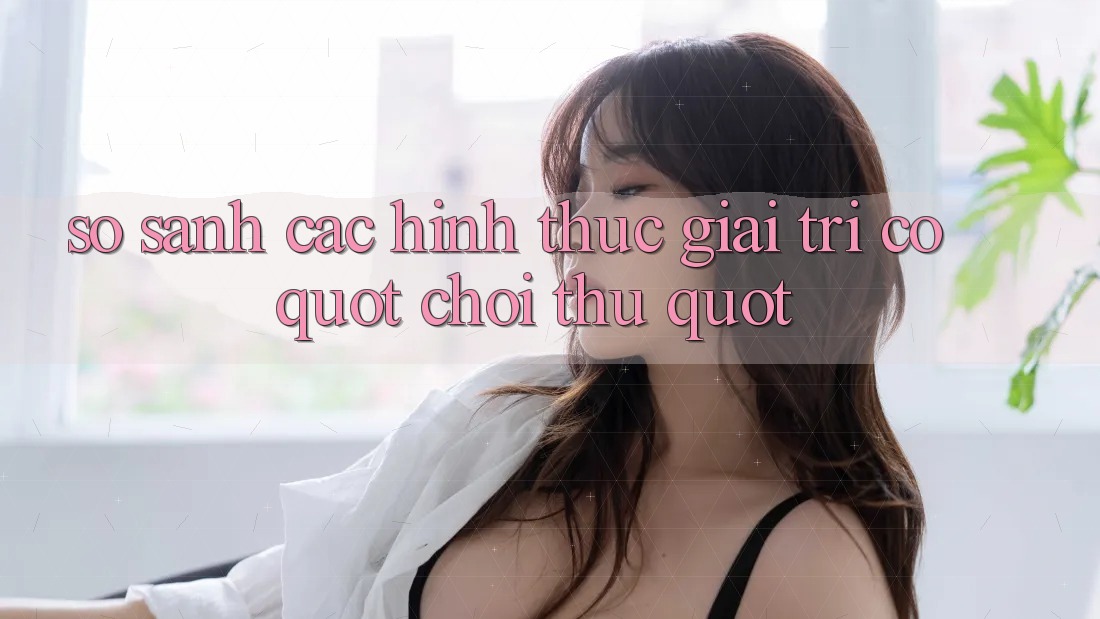So Sánh Các Hình Thức Giải Trí Có " Chơi Thử"