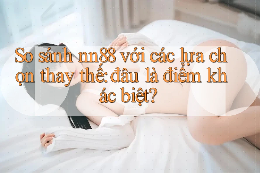 So sánh nn88 với các lựa chọn thay thế: đâu là điểm khác biệt?