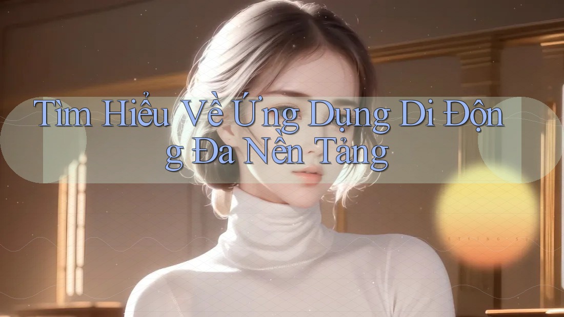 Tìm Hiểu Về Ứng Dụng Di Động Đa Nền Tảng