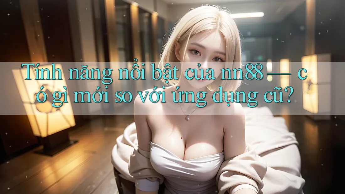 Tính năng nổi bật của nn88 — có gì mới so với ứng dụng cũ?