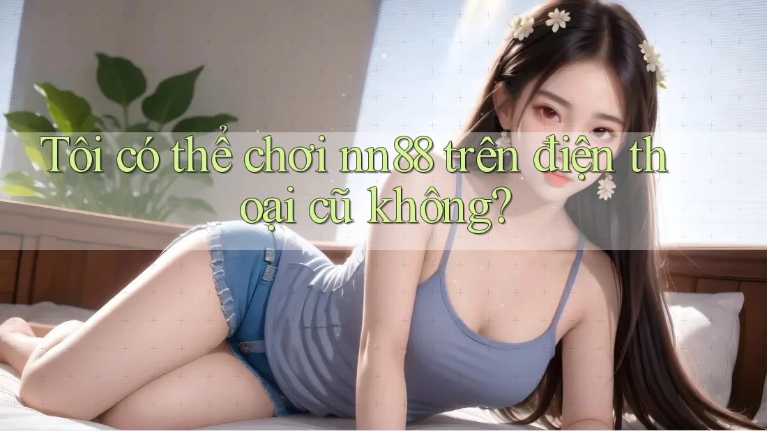 Tôi có thể chơi nn88 trên điện thoại cũ không?