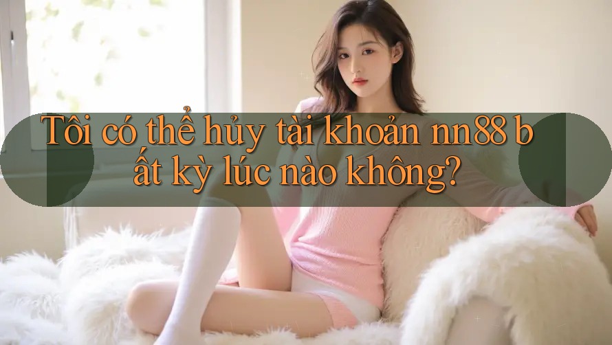 Tôi có thể hủy tài khoản nn88 bất kỳ lúc nào không? Tôi có thể hủy tài khoản nn88 bất kỳ lúc nào không?