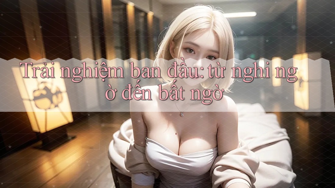 Trải nghiệm ban đầu - từ nghi ngờ đến bất ngờ