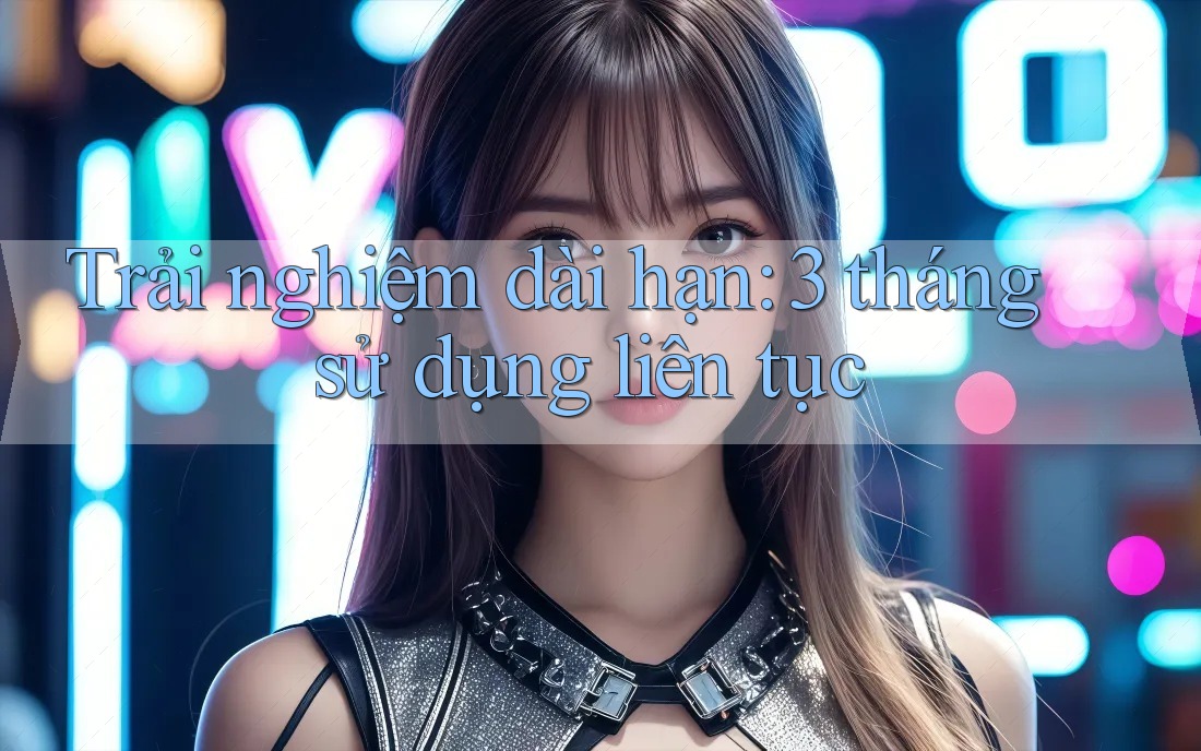 Trải nghiệm dài hạn – 3 tháng sử dụng liên tục Trải nghiệm dài hạn – 3 tháng sử dụng liên tục