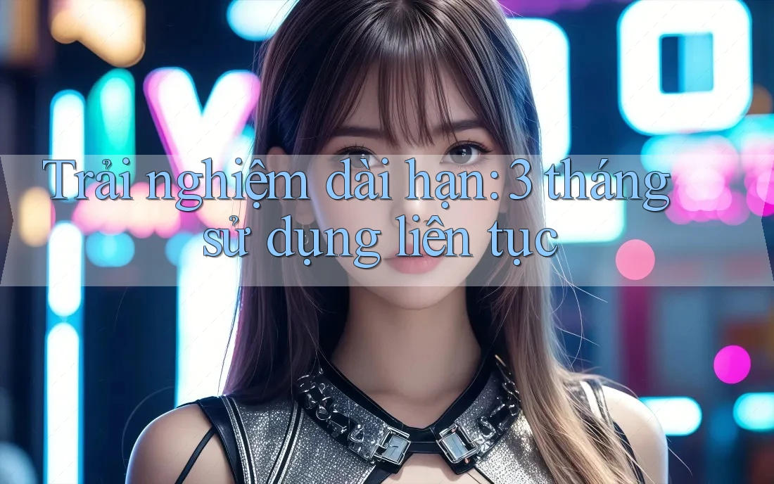 Trải nghiệm dài hạn – 3 tháng sử dụng liên tục Trải nghiệm dài hạn – 3 tháng sử dụng liên tục