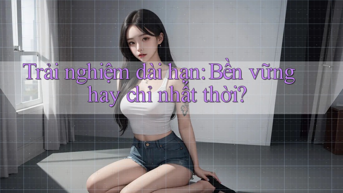 Trải nghiệm dài hạn: bền vững hay chỉ nhất thời? Trải nghiệm dài hạn: bền vững hay chỉ nhất thời?