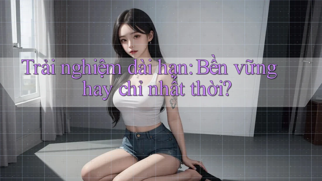 Trải nghiệm dài hạn: bền vững hay chỉ nhất thời?
