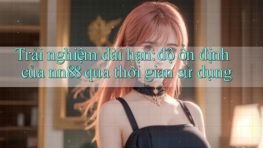 Trải nghiệm dài hạn: độ ổn định của nn88 qua thời gian sử dụng