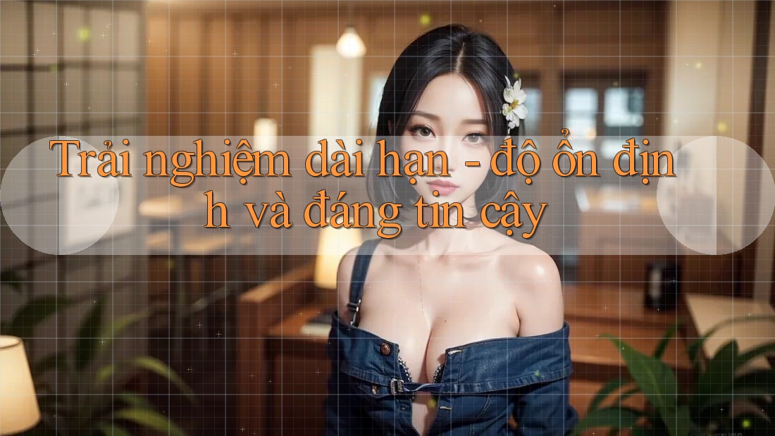 Trải nghiệm dài hạn - độ ổn định và đáng tin cậy Trải nghiệm dài hạn - độ ổn định và đáng tin cậy