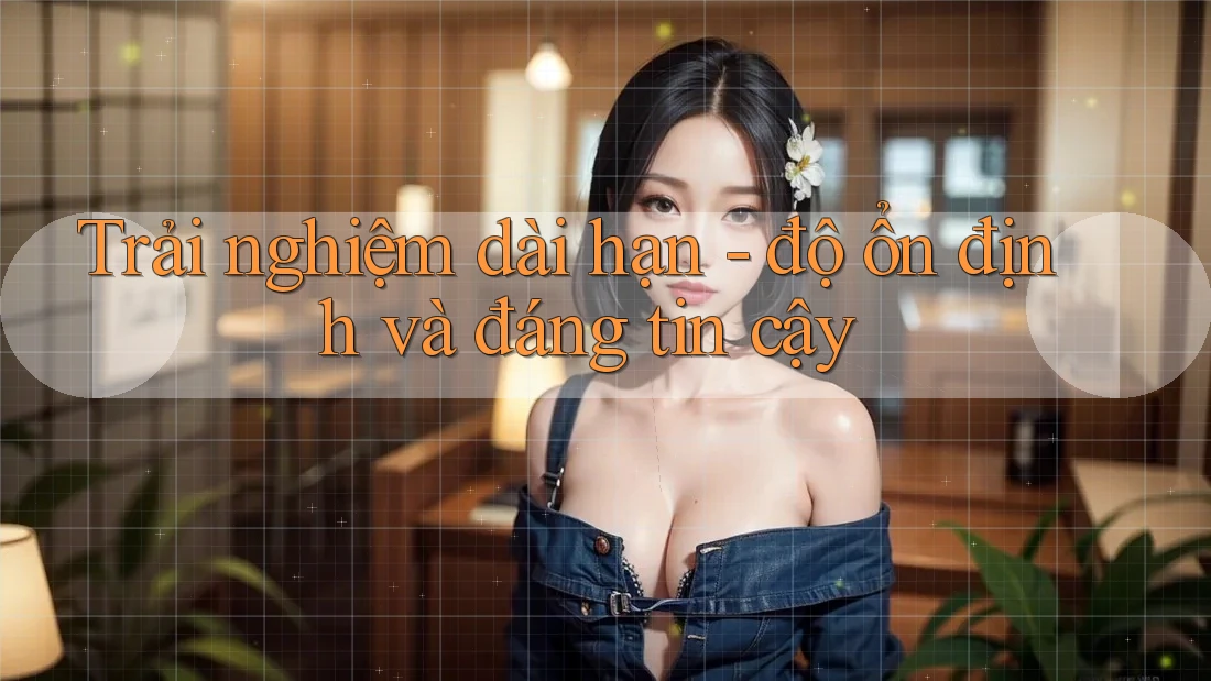 Trải nghiệm dài hạn - độ ổn định và đáng tin cậy