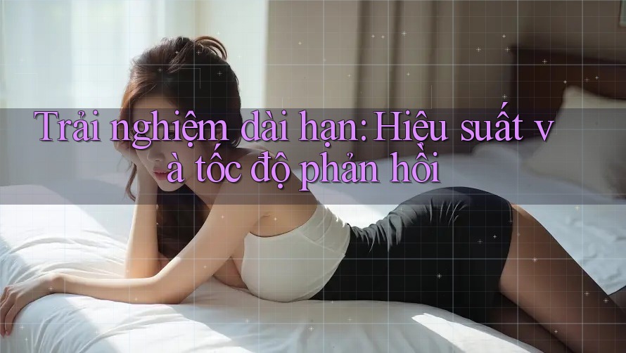 Trải nghiệm dài hạn: Hiệu suất và tốc độ phản hồi Trải nghiệm dài hạn: Hiệu suất và tốc độ phản hồi