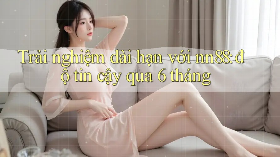 Trải nghiệm dài hạn với nn88: độ tin cậy qua 6 tháng