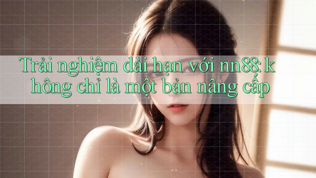 Trải nghiệm dài hạn với nn88: không chỉ là một bản nâng cấp
