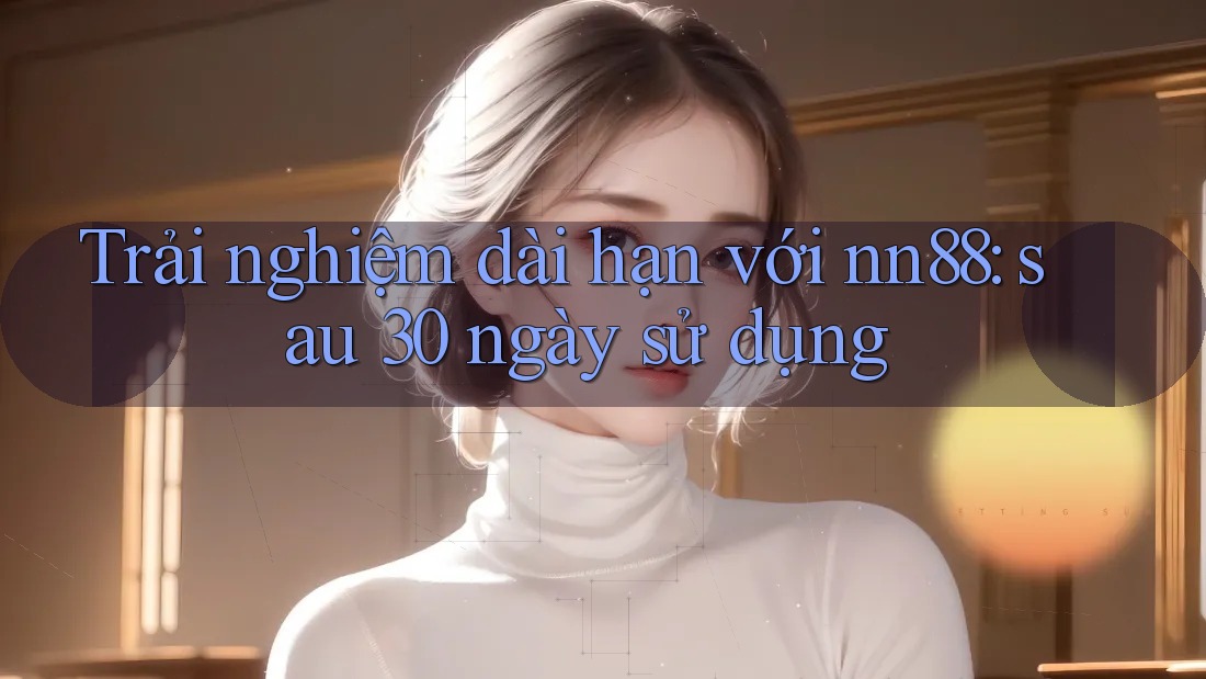 Trải nghiệm dài hạn với nn88: sau 30 ngày sử dụng Trải nghiệm dài hạn với nn88: sau 30 ngày sử dụng