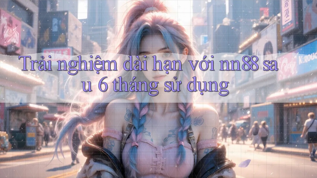 Trải nghiệm dài hạn với nn88 sau 6 tháng sử dụng