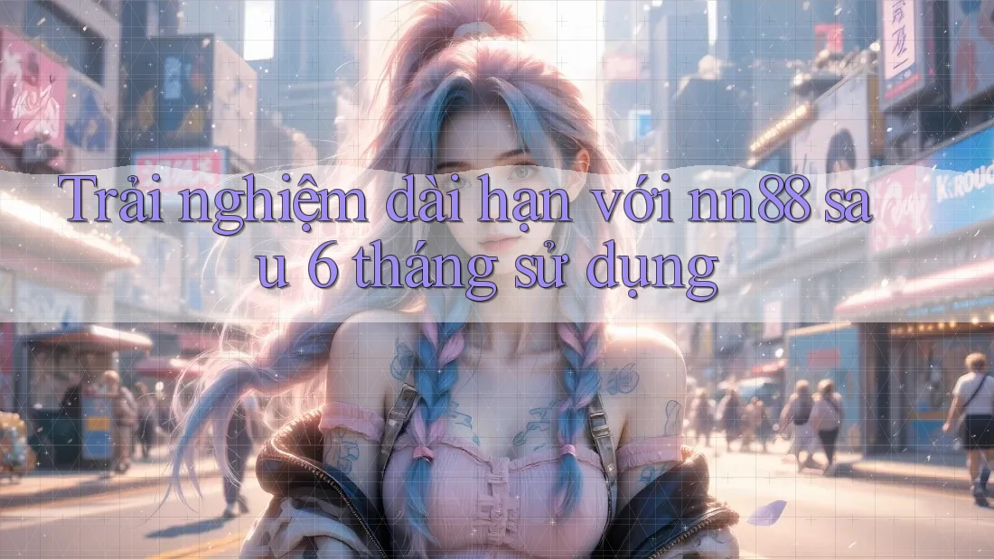 Trải nghiệm dài hạn với nn88 sau 6 tháng sử dụng Trải nghiệm dài hạn với nn88 sau 6 tháng sử dụng