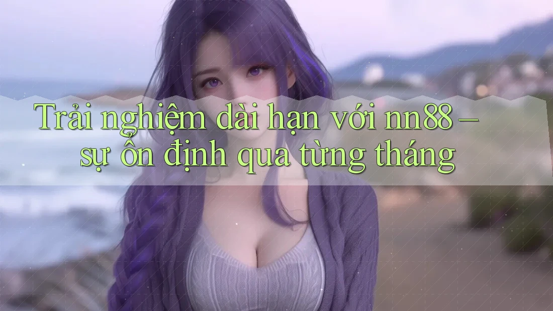Trải nghiệm dài hạn với nn88 – sự ổn định qua từng tháng Trải nghiệm dài hạn với nn88 – sự ổn định qua từng tháng